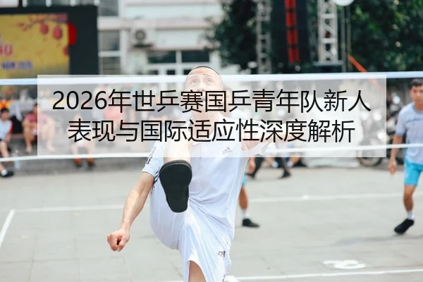 2026年世乒赛国乒青年队新人表现与国际适应性深度解析