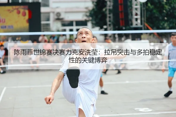 陈雨菲世锦赛决赛力克安洗莹：拉吊突击与多拍稳定性的关键博弈